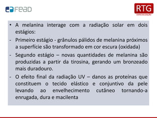 • A melanina interage com a radiação solar em dois
estágios:
- Primeiro estágio - grânulos pálidos de melanina próximos
a superfície são transformado em cor escura (oxidada)
- Segundo estágio – novas quantidades de melanina são
produzidas a partir da tirosina, gerando um bronzeado
mais duradouro.
- O efeito final da radiação UV – danos as proteínas que
constituem o tecido elástico e conjuntivo da pele
levando ao envelhecimento cutâneo tornando-a
enrugada, dura e macilenta
 