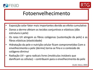 Fotoenvelhecimento
• Exposição solar fator mais importantes devido ao efeito cumulativo
• Danos a derme afetam os tecidos conjuntivos e elásticos (dão
estrutura à pele)
- Os raios UV atingem as fibras colágenas (sustentação da pele) e as
fibras elásticas (elasticidade)
• Hidratação da pele e nutrição celular ficam comprometidos Com o
envelhecimento a pele (derme) torna-se fina e o conteúdo de
colágeno diminui
• Radiação UV – gera radicais livres (moléculas instáveis que
danificam as células) – contribuem para o envelhecimento da pele
(Scatti; Valsco, 2003)
 