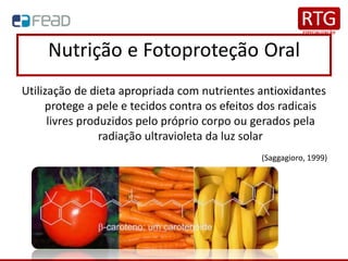Nutrição e Fotoproteção Oral
Utilização de dieta apropriada com nutrientes antioxidantes
protege a pele e tecidos contra os efeitos dos radicais
livres produzidos pelo próprio corpo ou gerados pela
radiação ultravioleta da luz solar
(Saggagioro, 1999)
 