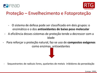 Proteção – Envelhecimento e Fotoproteção
- O sistema de defesa pode ser classificado em dois grupos: o
enzimático e o dos antioxidantes de baixo peso molecular
- A eficiência desses sistemas de proteção tende a decrescer com a
idade
- Para reforçar a proteção natural, faz-se uso de compostos exógenos
como enzimas, antioxidantes
- Sequestrantes de radicais livres, quelantes de metais inibidores da peroxidação
(Lampe, 1999)
 