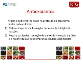 Antioxidantes
- Atuam em diferentes níveis na proteção do organismo
contra radicais livres:
1) Defesa: impedir sua formação por meio da inibição de
reações
2) Reparo das lesões: remoção de danos da molécula de DNA
e a reconstituição de membranas celulares danificadas
 