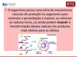 • O organismo possui uma série de mecanismos
naturais de proteção no organismo para
controlar a peroxidação e inativar, ou eliminar
os radicais livres, ou ainda podem impedir a
transformação desses radicais em produtos
mais tóxicos para as células
 