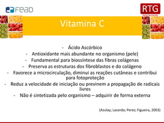 Vitamina C
- Ácido Ascórbico
- Antioxidante mais abundante no organismo (pele)
- Fundamental para biossíntese das fibras colágenas
- Preserva as estruturas dos fibroblastos e do colágeno
- Favorece a microcirculação, diminui as reações cutâneas e contribui
para fotoproteção
- Reduz a velocidade de iniciação ou previnem a propagação de radicais
livres
- Não é sintetizada pelo organismo – adquirir de forma externa
(Azulay; Lacerda; Perez; Figueira, 2003)
 