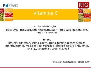 Vitamina C
- Recomendação:
- Pelas DRIs (Ingestão Diária Recomendada) – 75mg para mulheres e 90
mg para homens
- Fontes:
- Brócolis, pimentão, salsão, couve, agrião, tomate, manga pêssego,
acerola, mamão, melão goiaba, mangaba , abacaxi, caju, laranja, limão,
morango, tangerina, abóbora kabotiá
(Perricone, 2005; Sgarbieri, Pacheco, 1999)
 