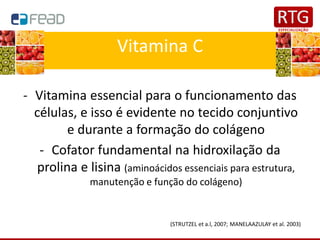 Vitamina C
- Vitamina essencial para o funcionamento das
células, e isso é evidente no tecido conjuntivo
e durante a formação do colágeno
- Cofator fundamental na hidroxilação da
prolina e lisina (aminoácidos essenciais para estrutura,
manutenção e função do colágeno)
(STRUTZEL et a.l, 2007; MANELAAZULAY et al. 2003)
 
