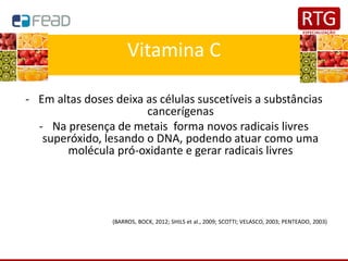 Vitamina C
- Em altas doses deixa as células suscetíveis a substâncias
cancerígenas
- Na presença de metais forma novos radicais livres
superóxido, lesando o DNA, podendo atuar como uma
molécula pró-oxidante e gerar radicais livres
(BARROS, BOCK, 2012; SHILS et al., 2009; SCOTTI; VELASCO, 2003; PENTEADO, 2003)
 