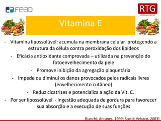 Vitamina E
- Vitamina lipossolúvel: acumula na membrana celular protegendo a
estrutura da célula contra peroxidação dos lipídeos
- Eficácia antioxidante comprovada – utilizada na prevenção do
fotoenvelhecimento da pele
- Promove inibição da agregação plaquetária
- Impede ou diminui os danos provocados pelos radicais livres
(envelhecimento cutâneo)
- Reduz cicatrizes e potencializa a ação da Vit. C.
- Por ser lipossolúvel - ingestão adequada de gordura para favorecer
sua absorção e a execução de suas funções
Bianchi; Antunes, 1999; Scotti; Velasco, 2003)
 