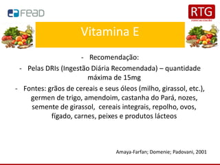 Vitamina E
- Recomendação:
- Pelas DRIs (Ingestão Diária Recomendada) – quantidade
máxima de 15mg
- Fontes: grãos de cereais e seus óleos (milho, girassol, etc.),
germen de trigo, amendoim, castanha do Pará, nozes,
semente de girassol, cereais integrais, repolho, ovos,
fígado, carnes, peixes e produtos lácteos
Amaya-Farfan; Domenie; Padovani, 2001
 