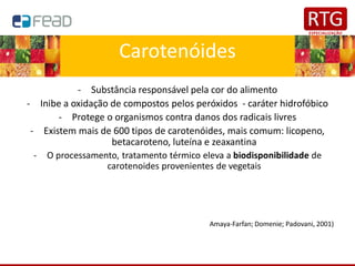 Carotenóides
- Substância responsável pela cor do alimento
- Inibe a oxidação de compostos pelos peróxidos - caráter hidrofóbico
- Protege o organismos contra danos dos radicais livres
- Existem mais de 600 tipos de carotenóides, mais comum: licopeno,
betacaroteno, luteína e zeaxantina
- O processamento, tratamento térmico eleva a biodisponibilidade de
carotenoides provenientes de vegetais
Amaya-Farfan; Domenie; Padovani, 2001)
 