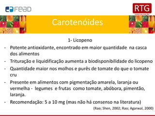 Carotenóides
1- Licopeno
- Potente antioxidante, encontrado em maior quantidade na casca
dos alimentos
- Trituração e liquidificação aumenta a biodisponibilidade do licopeno
- Quantidade maior nos molhos e purês de tomate do que o tomate
cru
- Presente em alimentos com pigmentação amarela, laranja ou
vermelha - legumes e frutas como tomate, abóbora, pimentão,
laranja.
- Recomendação: 5 a 10 mg (mas não há consenso na literatura)
(Rao; Shen, 2002; Rao; Agarwal, 2000)
 