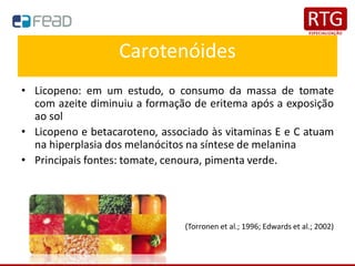 Carotenóides
• Licopeno: em um estudo, o consumo da massa de tomate
com azeite diminuiu a formação de eritema após a exposição
ao sol
• Licopeno e betacaroteno, associado às vitaminas E e C atuam
na hiperplasia dos melanócitos na síntese de melanina
• Principais fontes: tomate, cenoura, pimenta verde.
(Torronen et al.; 1996; Edwards et al.; 2002)
 