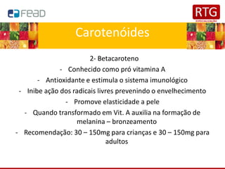 Carotenóides
2- Betacaroteno
- Conhecido como pró vitamina A
- Antioxidante e estimula o sistema imunológico
- Inibe ação dos radicais livres prevenindo o envelhecimento
- Promove elasticidade a pele
- Quando transformado em Vit. A auxilia na formação de
melanina – bronzeamento
- Recomendação: 30 – 150mg para crianças e 30 – 150mg para
adultos
 
