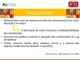 • Betacaroteno: suco de cenoura ao invés de cenoura/purê teve maior
absorção ( 2x maior)
A destruição da matriz aumenta a biodisponibilidade
dos carotenoides
• Consumo de Lipídeos aumenta a absorção dos carotenoides (3 a 5g
de lipídeos)
• Fontes: cenoura, batata doce, abóbora, buruti e a maioria dos
vegetais verdes escuros (brócolis e espinafre)
(Torronen et al.; 1996; Edwards et al.; 2002)
Carotenóides
 