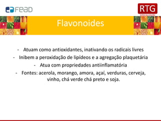 Flavonoides
- Atuam como antioxidantes, inativando os radicais livres
- Inibem a peroxidação de lipídeos e a agregação plaquetária
- Atua com propriedades antiinflamatória
- Fontes: acerola, morango, amora, açaí, verduras, cerveja,
vinho, chá verde chá preto e soja.
 