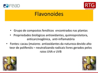Flavonoides
• Grupo de compostos fenólicos encontrados nas plantas
• Propriedades biológicas antioxidantes, quimioprotetora,
anticarcinogênica, anti-inflamatória
• Fontes: cacau (maiores antioxidantes da natureza devido alto
teor de polifenóis – neutralizando radicais livres gerados pelos
raios UVA e UVB
 