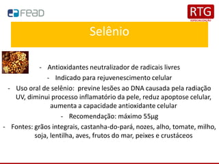 Selênio
- Antioxidantes neutralizador de radicais livres
- Indicado para rejuvenescimento celular
- Uso oral de selênio: previne lesões ao DNA causada pela radiação
UV, diminui processo inflamatório da pele, reduz apoptose celular,
aumenta a capacidade antioxidante celular
- Recomendação: máximo 55μg
- Fontes: grãos integrais, castanha-do-pará, nozes, alho, tomate, milho,
soja, lentilha, aves, frutos do mar, peixes e crustáceos
 