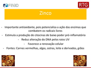 Zinco
- Importante antioxidante, pois potencializa a ação das enzimas que
combatem os radicais livres
- Estimula a produção de citocinas de baixo poder pró-inflamatório
- Reduz alteração do DNA pelos raios UV
- Favorece a renovação celular
- Fontes: Carnes vermelhas, algas, ostras, leite e derivados, grãos
 