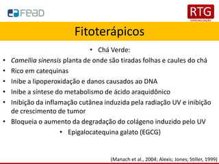 Fitoterápicos
• Chá Verde:
• Camellia sinensis planta de onde são tiradas folhas e caules do chá
• Rico em catequinas
• Inibe a lipoperoxidação e danos causados ao DNA
• Inibe a síntese do metabolismo de ácido araquidônico
• Inibição da inflamação cutânea induzida pela radiação UV e inibição
de crescimento de tumor
• Bloqueia o aumento da degradação do colágeno induzido pelo UV
• Epigalocatequina galato (EGCG)
(Manach et al., 2004; Alexis; Jones; Stiller, 1999)
 