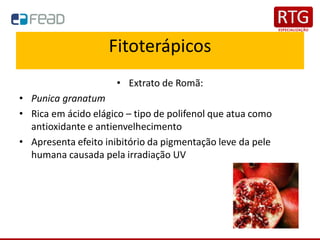 Fitoterápicos
• Extrato de Romã:
• Punica granatum
• Rica em ácido elágico – tipo de polifenol que atua como
antioxidante e antienvelhecimento
• Apresenta efeito inibitório da pigmentação leve da pele
humana causada pela irradiação UV
 