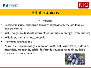 Fitoterápicos
• Mirtilo:
• Vaccinium ashei, conhecida também como blueberry, arádano ou
uva-do-monte
• Inclui no grupo das frutas vermelhas (amoras, morangos, framboesas)
• Ação importante na fotoproteção
• “Fonte da longevidade”
• Possui em sua composição vitaminas A, B, C, K, ácido fólico, potássio,
magnésio, manganês, cálcio, fósforo, ferro, pectina, taninos, ácido
cítrico – málico e tartárico.
 