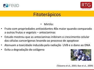 Fitoterápicos
• Mirtilo:
• Fruto com propriedades antioxidantes 40x maior quando comparado
a outras frutas e vegetais – antocianinas
• Estudo mostrou que as antocianinas inibiram o crescimento celular
das células cancerígenas levando ao processo de apoptose
• Atenuam a toxicidade induzida pela radiação UVB e o dano ao DNA
• Evita a degradação do colágeno
(Talavera et al., 2003; Bae et al., 2009)
 