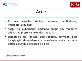 Acne
• É uma afecção crônica, universal, multifatorial,
inflamatória ou não
• Surge na puberdade, podendo surgir em mulheres
adultas na presença de endocrinopatias
• Localiza-se no folículo pilos-sebáceo, formado pela
invaginação da epiderme, e se estende até a derme e
abriga a glândula sebácea e o pelo
(Gomes; Damazio, 2009)
 