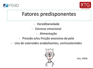 Fatores predisponentes
- Hereditariedade
- Estresse emocional
- Alimentação
- Pressão e/ou fricção excessiva da pele
- Uso de esteroides anabolizantes, corticosteroides
(Vaz, 2004)
 