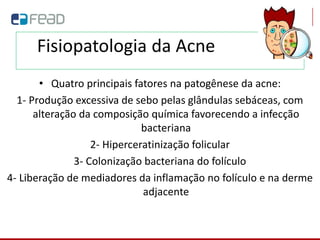 Fisiopatologia da Acne
• Quatro principais fatores na patogênese da acne:
1- Produção excessiva de sebo pelas glândulas sebáceas, com
alteração da composição química favorecendo a infecção
bacteriana
2- Hiperceratinização folicular
3- Colonização bacteriana do folículo
4- Liberação de mediadores da inflamação no folículo e na derme
adjacente
 