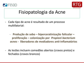 Fisiopatologia da Acne
- Cada tipo de acne é resultado de um processo
multifatorial:
- Produção de sebo – hiperceratinização folicular –
proliferação – colonização por Propioni bacterium
acnes - liberadores de mediadores anti-inflamatórios
- As lesões incluem comedões abertos (cravos pretos) e
fechados (cravos brancos)
 