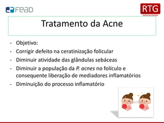 Tratamento da Acne
- Objetivo:
- Corrigir defeito na ceratinização folicular
- Diminuir atividade das glândulas sebáceas
- Diminuir a população da P. acnes no folículo e
consequente liberação de mediadores inflamatórios
- Diminuição do processo inflamatório
 