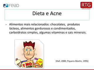 Dieta e Acne
- Alimentos mais relacionados: chocolates, produtos
lácteos, alimentos gordurosos e condimentados,
carboidratos simples, algumas vitaminas e sais minerais.
(Hall, 2000; Piquero-Martin, 1995)
 