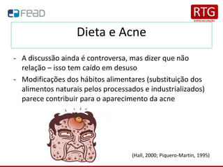 Dieta e Acne
- A discussão ainda é controversa, mas dizer que não
relação – isso tem caído em desuso
- Modificações dos hábitos alimentares (substituição dos
alimentos naturais pelos processados e industrializados)
parece contribuir para o aparecimento da acne
(Hall, 2000; Piquero-Martin, 1995)
 