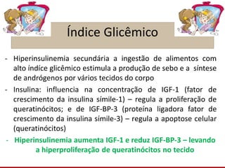 Índice Glicêmico
- Hiperinsulinemia secundária a ingestão de alimentos com
alto índíce glicêmico estimula a produção de sebo e a síntese
de andrógenos por vários tecidos do corpo
- Insulina: influencia na concentração de IGF-1 (fator de
crescimento da insulina símile-1) – regula a proliferação de
queratinócitos; e de IGF-BP-3 (proteína ligadora fator de
crescimento da insulina símile-3) – regula a apoptose celular
(queratinócitos)
- Hiperinsulinemia aumenta IGF-1 e reduz IGF-BP-3 – levando
a hiperproliferação de queratinócitos no tecido
 