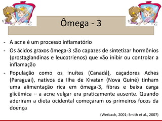 Ômega - 3
- A acne é um processo inflamatório
- Os ácidos graxos ômega-3 são capazes de sintetizar hormônios
(prostaglandinas e leucotrienos) que vão inibir ou controlar a
inflamação
- População como os inuítes (Canadá), caçadores Aches
(Paraguai), nativos da Ilha de Kivatan (Nova Guiné) tinham
uma alimentação rica em ômega-3, fibras e baixa carga
glicêmica – a acne vulgar era praticamente ausente. Quando
aderiram a dieta ocidental começaram os primeiros focos da
doença
(Werbach, 2001; Smith et al., 2007)
 