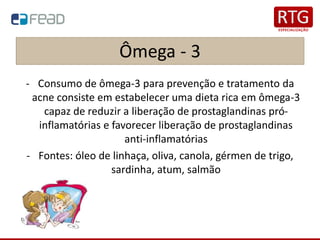 Ômega - 3
- Consumo de ômega-3 para prevenção e tratamento da
acne consiste em estabelecer uma dieta rica em ômega-3
capaz de reduzir a liberação de prostaglandinas pró-
inflamatórias e favorecer liberação de prostaglandinas
anti-inflamatórias
- Fontes: óleo de linhaça, oliva, canola, gérmen de trigo,
sardinha, atum, salmão
 