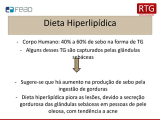 Dieta Hiperlipídica
- Corpo Humano: 40% a 60% de sebo na forma de TG
- Alguns desses TG são capturados pelas glândulas
sebáceas
- Sugere-se que há aumento na produção de sebo pela
ingestão de gorduras
- Dieta hiperlipídica piora as lesões, devido a secreção
gordurosa das glândulas sebáceas em pessoas de pele
oleosa, com tendência a acne
 