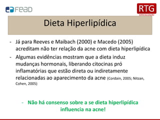 Dieta Hiperlipídica
- Já para Reeves e Maibach (2000) e Macedo (2005)
acreditam não ter relação da acne com dieta hiperlipídica
- Algumas evidências mostram que a dieta induz
mudanças hormonais, liberando citocinas pró
inflamatórias que estão direta ou indiretamente
relacionadas ao aparecimento da acne (Cordain, 2005; Nitzan,
Cohen, 2005)
- Não há consenso sobre a se dieta hiperlipídica
influencia na acne!
 
