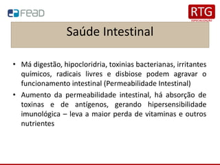 Saúde Intestinal
• Má digestão, hipocloridria, toxinias bacterianas, irritantes
químicos, radicais livres e disbiose podem agravar o
funcionamento intestinal (Permeabilidade Intestinal)
• Aumento da permeabilidade intestinal, há absorção de
toxinas e de antígenos, gerando hipersensibilidade
imunológica – leva a maior perda de vitaminas e outros
nutrientes
 