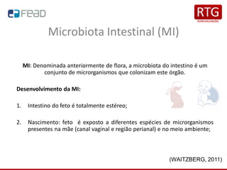 Microbiota Intestinal (MI)
MI: Denominada anteriormente de flora, a microbiota do intestino é um
conjunto de microrganismos que colonizam este órgão.
Desenvolvimento da MI:
1. Intestino do feto é totalmente estéreo;
2. Nascimento: feto é exposto a diferentes espécies de microrganismos
presentes na mãe (canal vaginal e região perianal) e no meio ambiente;
(WAITZBERG, 2011)
 
