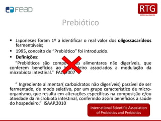 Prebiótico
▪ Japoneses foram 1º a identificar o real valor dos oligossacarídeos
fermentáveis;
▪ 1995, conceito de “Prebiótico” foi introduzido.
▪ Definições:
“Prebióticos são componentes alimentares não digeríveis, que
conferem benefícios ao hospedeiro associados a modulação da
microbiota intestinal.” FAO,2007
“ Ingrediente alimentar( carboidratos não digeríveis) passível de ser
fermentado, de modo seletivo, por um grupo característico de micro-
organismo, que resulta em alterações especificas na composição e/ou
atividade da microbiota intestinal, conferindo assim benefícios a saúde
do hospedeiro.” ISAAP,2010
International Scientific Association
of Probiotics and Prebiotics
 
