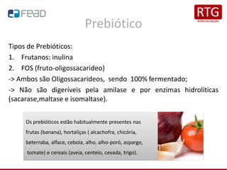 Prebiótico
Tipos de Prebióticos:
1. Frutanos: inulina
2. FOS (fruto-oligossacarideo)
-> Ambos são Oligossacarideos, sendo 100% fermentado;
-> Não são digeríveis pela amilase e por enzimas hidrolíticas
(sacarase,maltase e isomaltase).
Os prebióticos estão habitualmente presentes nas
frutas (banana), hortaliças ( alcachofra, chicória,
beterraba, alface, cebola, alho, alho-poró, aspargo,
tomate) e cereais (aveia, centeio, cevada, trigo).
 