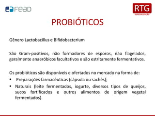PROBIÓTICOS
Gênero Lactobacillus e Bifidobacterium
São Gram-positivos, não formadores de esporos, não flagelados,
geralmente anaeróbicos facultativos e são estritamente fermentativos.
Os probióticos são disponíveis e ofertados no mercado na forma de:
▪ Preparações farmacêuticas (cápsula ou sachês);
▪ Naturais (leite fermentados, iogurte, diversos tipos de queijos,
sucos fortificados e outros alimentos de origem vegetal
fermentados).
 