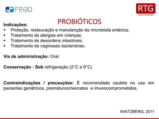 PROBIÓTICOS
WAITZBERG, 2011
Indicações:
▪ Proteção, restauração e manutenção da microbiota entérica;
▪ Tratamento de alergias em crianças;
▪ Tratamento de desordens intestinais;
▪ Tratamento de vaginoses bacterianas.
Via de administração: Oral
Conservação : Sob refrigeração (2°C a 8°C)
Contraindicações / precauções: É recomendado cautela no uso em
pacientes geriátricos, prematuros/neonatos e imunocomprometidos.
 