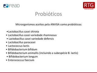 Probióticos
Microrganismos aceitos pela ANVISA como probióticos:
•Lactobacillus casei shirota
• Lactobacillus casei variedade rhamnosus
• Lactobacillus casei variedade defensis
• Lactobacillus paracasei
• Lactococcus lactis
• Bifidobacterium bifidum
• Bifidobacterium animallis (incluindo a subespécie B. lactis)
• Bifidobacterium longum
• Enterococcus faecium
 