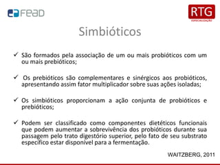 Simbióticos
✓ São formados pela associação de um ou mais probióticos com um
ou mais prebióticos;
✓ Os prebióticos são complementares e sinérgicos aos probióticos,
apresentando assim fator multiplicador sobre suas ações isoladas;
✓ Os simbióticos proporcionam a ação conjunta de probióticos e
prebióticos;
✓ Podem ser classificado como componentes dietéticos funcionais
que podem aumentar a sobrevivência dos probióticos durante sua
passagem pelo trato digestório superior, pelo fato de seu substrato
específico estar disponível para a fermentação.
WAITZBERG, 2011
 