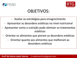 Profª Ms Marta Isabel Valente | isabelmartinha@gmail.com
OBJETIVOS:
- Avaliar as estratégias para emagrecimento
- Apresentar as desordens estéticas no nível nutricional
- Apresentar como a nutrição pode otimizar os tratamentos
estéticos
- Orientar os alimentos que pioram as desordens estéticas
- Orientar quanto aos alimentos que melhoram as
desordens estéticas
 