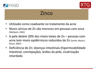 Zinco
• Utilizado como coadvante no tratamento da acne
• Níveis séricos de Zn são menores em pessoas com ance
(Werbach, 2001)
• A pele detém 20% dos níveis totais de Zn – pessoas com
acne tem níveis epidérmicos reduzidos de Zn (Smith; Masnn;
Braue, 2007)
• Deficiência de Zn: doenças intestinais (hipermeabilidade
intestinal, constipação), lesões da pele, cicatrização
retardada
 
