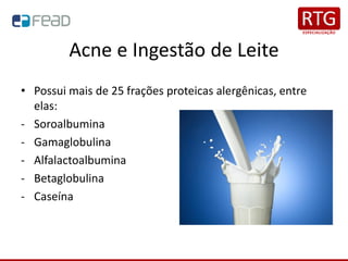 Acne e Ingestão de Leite
• Possui mais de 25 frações proteicas alergênicas, entre
elas:
- Soroalbumina
- Gamaglobulina
- Alfalactoalbumina
- Betaglobulina
- Caseína
 