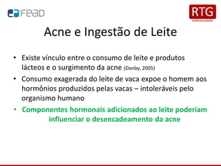 Acne e Ingestão de Leite
• Existe vínculo entre o consumo de leite e produtos
lácteos e o surgimento da acne (Danby, 2005)
• Consumo exagerada do leite de vaca expoe o homem aos
hormônios produzidos pelas vacas – intoleráveis pelo
organismo humano
• Componentes hormonais adicionados ao leite poderiam
influenciar o desencadeamento da acne
 