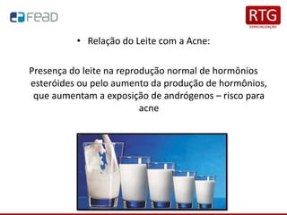• Relação do Leite com a Acne:
Presença do leite na reprodução normal de hormônios
esteróides ou pelo aumento da produção de hormônios,
que aumentam a exposição de andrógenos – risco para
acne
 